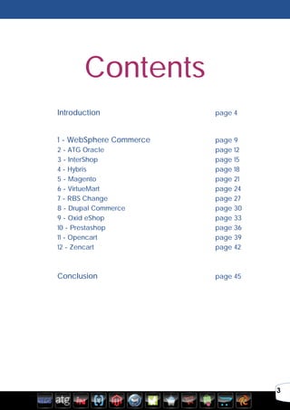 3
	
	
	 Introduction							page 4
	
	 1 - WebSphere Commerce 				page 9
	2 - ATG Oracle							page 12
	3 - InterShop							page 15
	4 - Hybris 								page 18
	5 - Magento 							page 21
	6 - VirtueMart 							page 24
	7 - RBS Change 							page 27
	8 - Drupal Commerce 						page 30
	9 - Oxid eShop 							page 33
	10 - Prestashop 							page 36
	11 - Opencart 							page 39
	12 - Zencart 							page 42
	
	 Conclusion			 				page 45
	
Contents
 