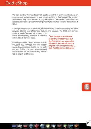 Avril 2012
34
We can find the “German touch” of quality & control in Oxid’s codebase, as an
example, unit tests are covering now more than 93% of Oxid’s code! The solution
also offers a very clean and simple upgrade system. Oxid allows for very fast inte-
grations and has no problem handling meaningful volumes (visitors, transactions &
SKU).
Coming in three flavors (Community, Professional and Enterprise editions), the editor
provides different level of licenses, features and services. The Oxid eFire service,
available only in Germany yet, is a very inno-
vative and interesting approach to interface
external SaaS services easily.
Providing some fair Cross Channel capabili-
ties, good B2C coverage, rock solid stability
and a clean codebase, Oxid is not yet really
ready for B2B and lacks some international
vision (even if the solution was fully transla-
ted to English and French).
“The solution is a bit weak
regarding Webservices but
the team work on upgrading
this point, the default search
engine can be replaced by
Solr, Fact Finder or Celebros.”
Oxid eShop
 