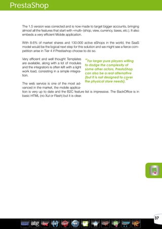 Avril 2012
37
The 1.5 version was corrected and is now made to target bigger accounts, bringing
almost all the features that start with «multi» (shop, view, currency, taxes, etc.). It also
embeds a very efficient Mobile application.
With 8.6% of market shares and 130.000 active eShops in the world, the SaaS
model would be the logical next step for this solution and we might see a fierce com-
petition arise in Tier 4 if Prestashop choose to do so.
Very efficient and well thought Templates
are available, along with a lot of modules
and the integrators is often left with a light
work load, consisting in a simple integra-
tion.
The web service is one of the most ad-
vanced in the market, the mobile applica-
tion is very up to date and the B2C feature list is impressive. The BackOffice is in
basic HTML (no Xul or Flash) but it is clear.
PrestaShop
“For larger pure players willing
to dodge the complexity of
some other actors, PrestaShop
can also be a real alternative
(but it is not designed to cover
the physical store needs).”
 