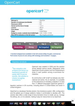 Avril 2012
39
Opencart was created in 2009 and the solution
shows already serious results. Wappalyzer ranks
OpenCart in fourth position and Tom Robertshaw’s
study in sixth position among e-commerce fra-
meworks.
Its community is still “small” but already very inter-
national and active. As an example, it is possible
to find extensions to translate a website in no less
than 17 different languages! OpenCart gained in-
tegration partners in 26 countries, including eleven in United-States and seven in
United-Kingdom.
OpenCart is a developer friendly solution, the inheritance system, XML configuration
and the global use of design patterns makes it comfortable to develop with. The
solution also offers a wide range of documentation (how to install, set-up, manage
the eShop, etc.) on its website, making it easy for newcomers to try OpenCart.
Belongs to OpenCart
Number of employees (worldwide) N/C
Revenues in 2012 N/C
Version (at the time of study) 1.5.5.1
Licence GPLv3
First release 2009
Origin United States
Budget to create a website (low/middle/high) 5 K€ / 10 K€ / >10 K€
More KPI & indicators in the full version http://is.gd/e_commerce
Express analysis
“The adoption rate
of Opencart shows an
impressive growth of
nearly 40% in just six
months, this solution is
clearly acquiring
momentum.”
OpenCart
Tier 4 Tier 3 Tier 2 Tier 1
Breaching Strong Not targeted Not targeted
• Content stripped but available in the full version (http://is.gd/e_commerce)
Full review of pros & cons along with strategy and evolution : 5 pages.
 