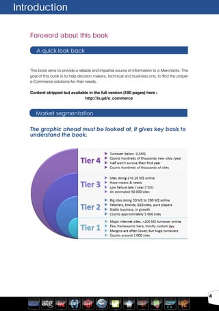 4
Foreword about this book
This book aims to provide a reliable and impartial source of information to e-Merchants. The
goal of this book is to help decision makers, technical and business one, to find the proper
e-Commerce solutions for their needs.
Content stripped but available in the full version (180 pages) here :
http://is.gd/e_commerce
Introduction
A quick look back
Market segmentation
The graphic ahead must be looked at, it gives key basis to
understand the book.
 