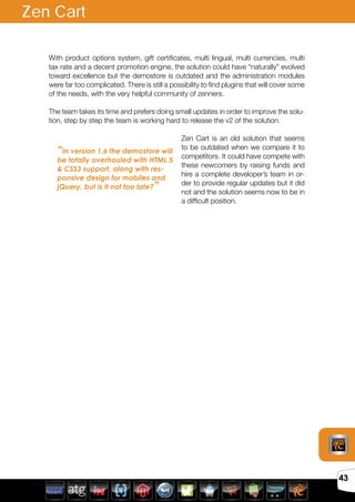 Avril 2012
43
With product options system, gift certificates, multi lingual, multi currencies, multi
tax rate and a decent promotion engine, the solution could have “naturally” evolved
toward excellence but the demostore is outdated and the administration modules
were far too complicated. There is still a possibility to find plugins that will cover some
of the needs, with the very helpful community of zenners.
The team takes its time and prefers doing small updates in order to improve the solu-
tion, step by step the team is working hard to release the v2 of the solution.
Zen Cart is an old solution that seems
to be outdated when we compare it to
competitors. It could have compete with
these newcomers by raising funds and
hire a complete developer’s team in or-
der to provide regular updates but it did
not and the solution seems now to be in
a difficult position.
Zen Cart
“In version 1.6 the demostore will
be totally overhauled with HTML 5
& CSS3 support, along with res-
ponsive design for mobiles and
jQuery, but is it not too late?”
 