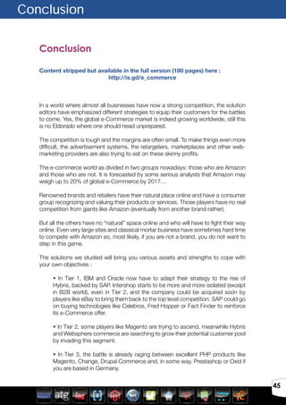 45
Conclusion
Content stripped but available in the full version (180 pages) here :
http://is.gd/e_commerce
In a world where almost all businesses have now a strong competition, the solution
editors have emphasized different strategies to equip their customers for the battles
to come. Yes, the global e-Commerce market is indeed growing worldwide, still this
is no Eldorado where one should head unprepared.
The competition is tough and the margins are often small. To make things even more
difficult, the advertisement systems, the retargeters, marketplaces and other web-
marketing providers are also trying to eat on these skinny profits.
The e-commerce world as divided in two groups nowadays: those who are Amazon
and those who are not. It is forecasted by some serious analysts that Amazon may
weigh up to 20% of global e-Commerce by 2017…
Renowned brands and retailers have their natural place online and have a consumer
group recognizing and valuing their products or services. Those players have no real
competition from giants like Amazon (eventually from another brand rather).
But all the others have no “natural” space online and who will have to fight their way
online. Even very large sites and classical mortar business have sometimes hard time
to compete with Amazon so, most likely, if you are not a brand, you do not want to
step in this game.
The solutions we studied will bring you various assets and strengths to cope with
your own objectives :
• In Tier 1, IBM and Oracle now have to adapt their strategy to the rise of
Hybris, backed by SAP. Intershop starts to be more and more isolated (except
in B2B world), even in Tier 2, and the company could be acquired soon by
players like eBay to bring them back to the top level competition. SAP could go
on buying technologies like Celebros, Fred Hopper or Fact Finder to reinforce
its e-Commerce offer.
• In Tier 2, some players like Magento are trying to ascend, meanwhile Hybris
and Websphere commerce are searching to grow their potential customer pool
by invading this segment.
• In Tier 3, the battle is already raging between excellent PHP products like
Magento, Change, Drupal Commerce and, in some way, Prestashop or Oxid if
you are based in Germany.
Conclusion
 