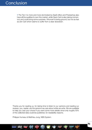 46
Conclusion
• The Tier 4 is more and more dominated by SaaS offers and Prestashop also
have all the qualities to own this market, while Open Cart is also taking momen-
tum and could bring some surprises. Virtumart is losing ground, but not as fast
as Zen Cart which seems to suffer from a clear slowdown.
Thanks you for reading us, for taking time to listen to our opinions and reading our
reviews, you, reader, are the persons we care about while we write. We are available
to help you cast your choice if you want some more details since only roughly 50%
of the collected data could be published, for readability reasons.
Philippe Humeau & Matthieu Jung, NBS System.
 