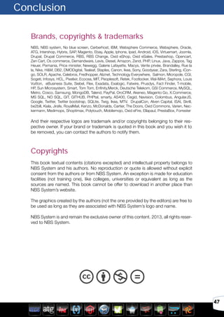 47
Brands, copyrights & trademarks
NBS, NBS system, No blue screen, Cerberhost, IBM, Websphere Commerce, Websphere, Oracle,
ATG, Intershop, Hybris, SAP, Magento, Ebay, Apple, Iphone, Ipad, Android, iOS, Virtuemart, Joomla,
Drupal, Drupal Commerce, RBS, RBS Change, Oxid eShop, Oxid eSales, Prestashop, Opencart,
Zen Cart, Os commerce, Demandware, Levis, Diesel, Amazon, Zend, PHP, Linux, Java, Zappos, Tag
Heuer, Pixmania, Price minister, Newegg, Galerie Lafayette, Macys, Vente privée, Brandalley, Rue la
la, Nike, H&M, DB2, DMODigital, Tealeaf, Staples, Canon, Ikea, Sony, Goodyear, Zara, Sterling, iCon-
go, SOLR, Apache, Celebros, Fredhopper, Aliznet, Technology Everywhere, Salmon, Micropole, CGI,
Sogeti, Infosys, HCL, Pixelixir, Ecocea, MIT, Peoplesoft, Retek, Footlocker, Wal-MArt, Sephora, Louis
Vuitton, eBusiness Suite, Siebel, Flex, Exadata, Exalogic, Fatwire, Prusdys, Fact Finder, T-mobile,
HP, Sun Microsystem, Smart, Tom Tom, Enfinity,Merck, Deutsche Telekom, GSI Commerce, MySQL,
Metro, Cosco, Samsung, MongoDB, Talend, PayPal, OroCRM, Akeneo, Magento Go, X.Commerce,
MS SQL, NO SQL, GIT, GITHUB, PHPtal, smarty, AS400, Cegid, Navision, Colombus, AngularJS,
Google, Twitter, Twitter bootstrap, SQLite, Twig, Ikea, MTV, DrupalCon, Alven Capital, ISAI, Skrill,
be2bill, Kiala, Jirafe, RoyalMail, Kenzo, McDonalds, Cartier, The Doors, Oxid Commons, Varien, Nec-
kermann, Medimops, Shoptimax, Polytouch, Mobilemojo, Oxid eFire, Ellapaul, PrestaBox, Forrester
And their respective logos are trademark and/or copyrights belonging to their res-
pective owner. If your brand or trademark is quoted in this book and you wish it to
be removed, you can contact the authors to notify them.
Copyrights
This book textual contents (citations excepted) and intellectual property belongs to
NBS System and his authors. No reproduction or quote is allowed without explicit
consent from the authors or from NBS System. An exception is made for education
facilities (not training one), like colleges, universities or equivalent as long as the
sources are named. This book cannot be offer to download in another place than
NBS System’s website.
The graphics created by the authors (not the one provided by the editors) are free to
be used as long as they are associated with NBS System’s logo and name.
NBS System is and remain the exclusive owner of this content. 2013, all rights reser-
ved to NBS System.
Conclusion
 