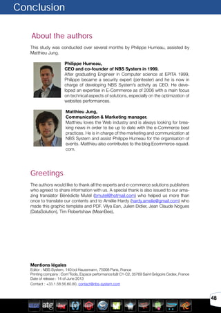 48
About the authors
This study was conducted over several months by Philippe Humeau, assisted by
Matthieu Jung.
Philippe Humeau,
CEO and co-founder of NBS System in 1999.
After graduating Engineer in Computer science at EPITA 1999,
Philippe became a security expert (pentester) and he is now in
charge of developing NBS System’s activity as CEO. He deve-
loped an expertise in E-Commerce as of 2006 with a main focus
on technical aspects of solutions, especially on the optimization of
websites performances.
Matthieu Jung,
Communication & Marketing manager.
Matthieu loves the Web industry and is always looking for brea-
king news in order to be up to date with the e-Commerce best
practices. He is in charge of the marketing and communication at
NBS System and assist Philippe Humeau for the organisation of
events. Matthieu also contributes to the blog Ecommerce-squad.
com.
Greetings
The authors would like to thank all the experts and e-commerce solutions publishers
who agreed to share information with us. A special thank is also issued to our ama-
zing translator Bénédicte Mutel (bmutel@hotmail.com) who helped us more than
once to translate our contents and to Amélie Hardy (hardy.amelie@gmail.com) who
made this graphic template and PDF. Vilya Ean, Julien Didier, Jean Claude Nogues
(DataSolution), Tim Robertshaw (MeanBee),
Mentions légales
Editor : NBS System, 140 bd Haussmann, 75008 Paris, France
Printing company : Com’Tools, Espace performance bât C1-C2, 35769 Saint Grégoire Cedex, France
Date of release : 14 of June 2013
Contact : +33.1.58.56.60.80, contact@nbs-system.com
Conclusion
 