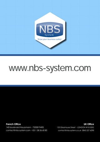 S y s t e m
"Grow your business safely"
www.nbs-system.com
French Office
140 boulevard Haussmann - 75008 PARIS
contact@nbs-system.com +33 1 58 56 60 80
UK Office
133 Glasshouse Street - LONDON W1B 5DG
contact@nbs-system.co.uk 0845 527 6098
 