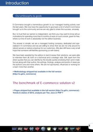 5
E-Commerce brought a tremendous growth to our managed hosting activity over
the last years. We now have the opportunity to give back a bit of what E-commerce
brought us to the community and we are very glad to share this success, sincerely.
But, to trust that our opinion is independent, we think you may want to know all our
motivations for spending more than 6 months of work on such a book, given for free,
where our line of work is absolutely not the edition business.
The answer is simple: we are a managed hosting company, dedicated and spe-
cialized in E-commerce and we are willing to show that we are not only around to
reboot servers or restore a backup for our customers. (We also still have a very small
hope that someone will feel like sponsoring us with beers)
We have been assisted by the editors to test & review their solutions, we were able
to interview them all, both on a technical and a strategic side. Still, apart from the
direct quotes that you can identify by the double quotes enclosing them and in italic
format along with their author, the writings, findings, analysis and points of views are
the author’s one and none others. We are not sponsored, influenced or working for
a team more than another.
• Methodology stripped but available in the full version
(http://is.gd/e_commerce)
The benchmark of E-commerce solution v2
• Pages stripped but available in the full version (http://is.gd/e_commerce) :
Trends & stakes of 2013, analysis per Tier, Java or PHP ?
Introduction
Our philosophy & goals
 
