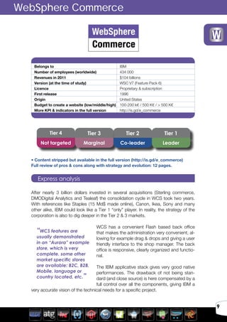 9
Belongs to IBM
Number of employees (worldwide) 434 000
Revenues in 2011 $104 billions
Version (at the time of study) WSC V7 (Feature Pack 6)
Licence Proprietary & subscription
First release 1996
Origin United States
Budget to create a website (low/middle/high) 100-200 k€ / 500 K€ / > 500 K€
More KPI & indicators in the full version http://is.gd/e_commerce
After nearly 3 billion dollars invested in several acquisitions (Sterling commerce,
DMODigital Analytics and Tealeaf) the consolidation cycle in WCS took two years.
With references like Staples (15 Md$ made online), Canon, Ikea, Sony and many
other alike, IBM could look like a Tier 1 “only” player. In reality, the strategy of the
corporation is also to dig deeper in the Tier 2 & 3 markets.
WCS has a convenient Flash based back office
that makes the administration very convenient, al-
lowing for example drag & drops and giving a user
friendly interface to the shop manager. The back
office is responsive, clearly organized and functio-
nal.
The IBM applicative stack gives very good native
performances. The drawback of not being stan-
dard (and close source) is here compensated by a
full control over all the components, giving IBM a
very accurate vision of the technical needs for a specific project.
WebSphere Commerce
Express analysis
Tier 3Tier 4 Tier 2 Tier 1
Not targeted Marginal Co-leader Leader
“WCS features are
usually demonstrated
in an “Aurora” example
store, which is very
complete, some other
market specific stores
are available: B2C, B2B,
Mobile, language or
country located, etc.”
• Content stripped but available in the full version (http://is.gd/e_commerce)
Full review of pros & cons along with strategy and evolution: 12 pages.
 