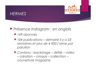 HERMES
 Présence Instagram : en anglais
 149 abonnés
 104 publications – démarré il y a 23
semaines et plus de 4 000 j’aime par
parution
 Contenu : backstage – défilé – vidéo
– création – croquis – collection –
couverture magazine
 