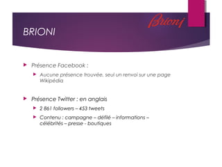 BRIONI
 Présence Facebook :
 Aucune présence trouvée, seul un renvoi sur une page
Wikipédia
 Présence Twitter : en anglais
 2 861 followers – 453 tweets
 Contenu : campagne – défilé – informations –
célébrités – presse - boutiques
 