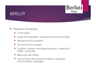 BERLUTI
 Présence Facebook :
 9 723 j’aime
 Publication régulière : des posts toutes les semaines
 499 personnes en parlent
 Tout est écrit en anglais
 Contenu : presse – boutique ouverture – collection –
défilé - corporate
 Beaucoup de vidéos
 Une centaine de j’aime par vidéo et quelques
commentaires / partages
 