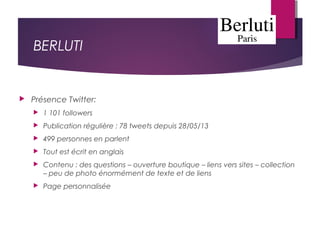 BERLUTI
 Présence Twitter:
 1 101 followers
 Publication régulière : 78 tweets depuis 28/05/13
 499 personnes en parlent
 Tout est écrit en anglais
 Contenu : des questions – ouverture boutique – liens vers sites – collection
– peu de photo énormément de texte et de liens
 Page personnalisée
 