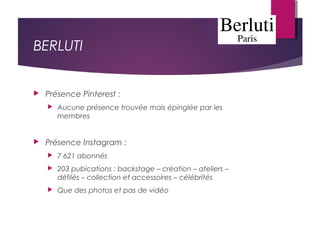 BERLUTI
 Présence Pinterest :
 Aucune présence trouvée mais épinglée par les
membres
 Présence Instagram :
 7 621 abonnés
 203 pubications : backstage – création – ateliers –
défilés – collection et accessoires – célébrités
 Que des photos et pas de vidéo
 