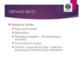 STEFANO RICCI
 Présence Twitter:
 Page personnalisée
 282 followers
 Publication irrégulière : 104 tweets depuis
mars 2012
 Tout est écrit en anglais
 Contenu : ouverture boutique - collection –
beaucoup d’interaction avec HarrodsMen
 