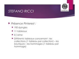 STEFANO RICCI
 Présence Pinterest :
 192 épingles
 11 tableaux
 0 j’aime
 Différents tableaux concernant : les
collections (1 tableau par collection) – les
boutiques – les hommages (1 tableau par
hommage)
 
