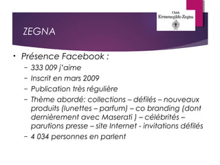 ZEGNA
• Présence Facebook :
– 333 009 j’aime
– Inscrit en mars 2009
– Publication très régulière
– Thème abordé: collections – défilés – nouveaux
produits (lunettes – parfum) – co branding (dont
dernièrement avec Maserati ) – célébrités –
parutions presse – site Internet - invitations défilés
– 4 034 personnes en parlent
 