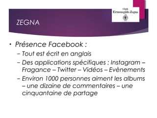 ZEGNA
• Présence Facebook :
– Tout est écrit en anglais
– Des applications spécifiques : Instagram –
Fragance – Twitter – Vidéos – Evènements
– Environ 1000 personnes aiment les albums
– une dizaine de commentaires – une
cinquantaine de partage
 