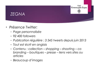 ZEGNA
• Présence Twitter:
– Page personnalisée
– 92 400 followers
– Publication régulière : 3 545 tweets depuis juin 2013
– Tout est écrit en anglais
– Contenu : collection – shopping – shooting – co
branding – boutiques – presse – liens vers sites ou
articles
– Beaucoup d’images
 