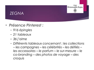 ZEGNA
• Présence Pinterest :
– 916 épingles
– 21 tableaux
– 36 j’aime
– Différents tableaux concernant : les collections
– les campagnes – les célébrités – les défilés –
les accessoires – le parfum – le sur-mesure – le
co-branding – des photos de voyage – des
croquis
 