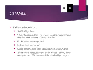 CHANEL
 Présence Facebook :
 11 071 088 j’aime
 Publication irrégulière : des posts tous les jours certaine
semaine et aucun sur d’autre semaine
 53 292 personnes en parlent
 Tout est écrit en anglais
 40 856 personnes se sont tagués sur un lieux Chanel
 Les albums photos peuvent atteindre les 46 000 j’aime
avec plus de 1 000 commentaires et 8 000 partages
 