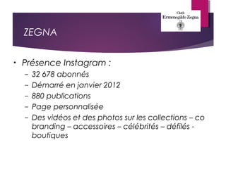 ZEGNA
• Présence Instagram :
– 32 678 abonnés
– Démarré en janvier 2012
– 880 publications
– Page personnalisée
– Des vidéos et des photos sur les collections – co
branding – accessoires – célébrités – défilés -
boutiques
 