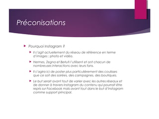 Préconisations
 Pourquoi Instagram ?
 Il s’agit actuellement du réseau de référence en terme
d’images : photo et vidéo.
 Hermes, Zegna et Berluti l’utilisent et ont chacun de
nombreuses interactions avec leurs fans.
 Il s’agira ici de poster plus particulièrement des coulisses
que ce soit des soirées, des campagnes, des boutiques.
 Le but serait avant tout de varier avec les autres réseaux et
de donner à travers Instagram du contenu qui pourrait être
repris sur Facebook mais avant tout dans le but d’Instagram
comme support principal.
 
