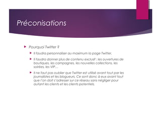 Préconisations
 Pourquoi Twitter ?
 Il faudra personnaliser au maximum la page Twitter.
 Il faudra donner plus de contenu exclusif : les ouvertures de
boutiques, les campagnes, les nouvelles collections, les
soirées, les VIP…
 Il ne faut pas oublier que Twitter est utilisé avant tout par les
journalistes et les blogueurs. Ce sont donc à eux avant tout
que l’on doit s’adresser sur ce réseau sans négliger pour
autant les clients et les clients potentiels.
 