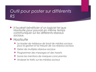 Outil pour poster sur différents
RS
 Il faudrait bénéficier d’un logiciel tel que
Hootsuite pour pouvoir en même temps
communiquer sur les différents réseaux
sociaux.
 Hootsuite
 Le leader de tableaux de bord de médias sociaux
pour la gestion et la mesure de vos réseaux sociaux
 Gérer de multiples réseaux sociaux
 Programmer des messages et des tweets
 Suivre les mentions de marques concurrentes
 Analyser le trafic sur les médias sociaux
 