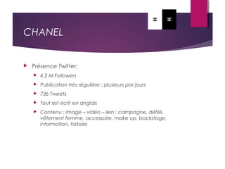 CHANEL
 Présence Twitter:
 4,2 M Followers
 Publication très régulière : plusieurs par jours
 736 Tweets
 Tout est écrit en anglais
 Contenu : image – vidéo – lien : campagne, défilé,
vêtement femme, accessoire, make up, backstage,
information, histoire
 