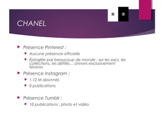 CHANEL
 Présence Pinterest :
 Aucune présence officielle
 Épinglée par beaucoup de monde : sur les sacs, les
collections, les défilés… Univers exclusivement
féminin
 Présence Instagram :
 1.12 M abonnés
 0 publications
 Présence Tumblr :
 10 publications : photo et vidéo
 