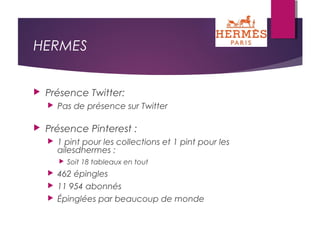 HERMES
 Présence Twitter:
 Pas de présence sur Twitter
 Présence Pinterest :
 1 pint pour les collections et 1 pint pour les
ailesdhermes :
 Soit 18 tableaux en tout
 462 épingles
 11 954 abonnés
 Épinglées par beaucoup de monde
 