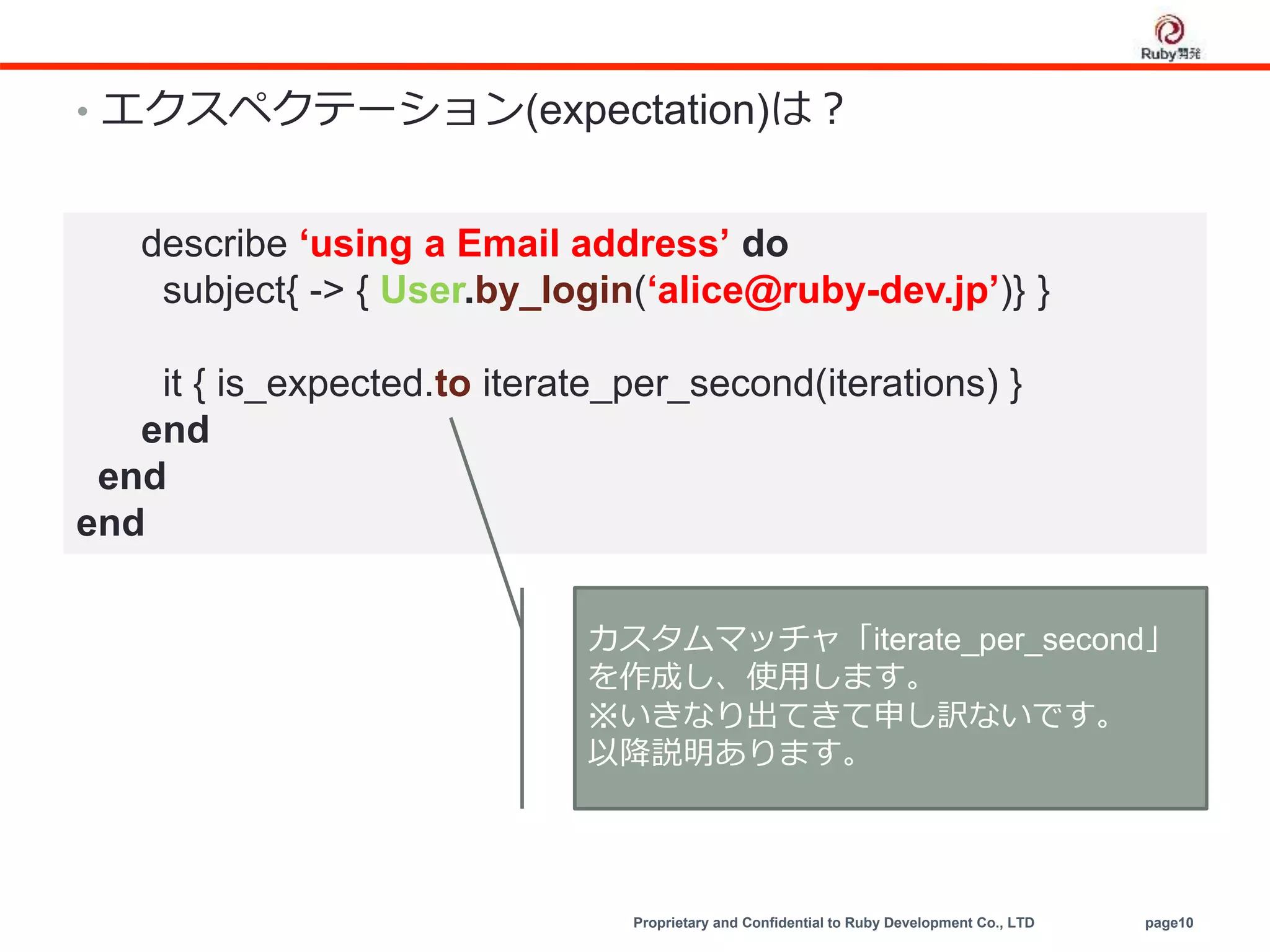 Proprietary and Confidential to Ruby Development Co., LTD page10
• エクスペクテーション(expectation)は？
describe ‘using a Email address’ do
subject{ -> { User.by_login(‘alice@ruby-dev.jp’)} }
it { is_expected.to iterate_per_second(iterations) }
end
end
end
カスタムマッチャ「iterate_per_second」
を作成し、使用します。
※いきなり出てきて申し訳ないです。
以降説明あります。
 