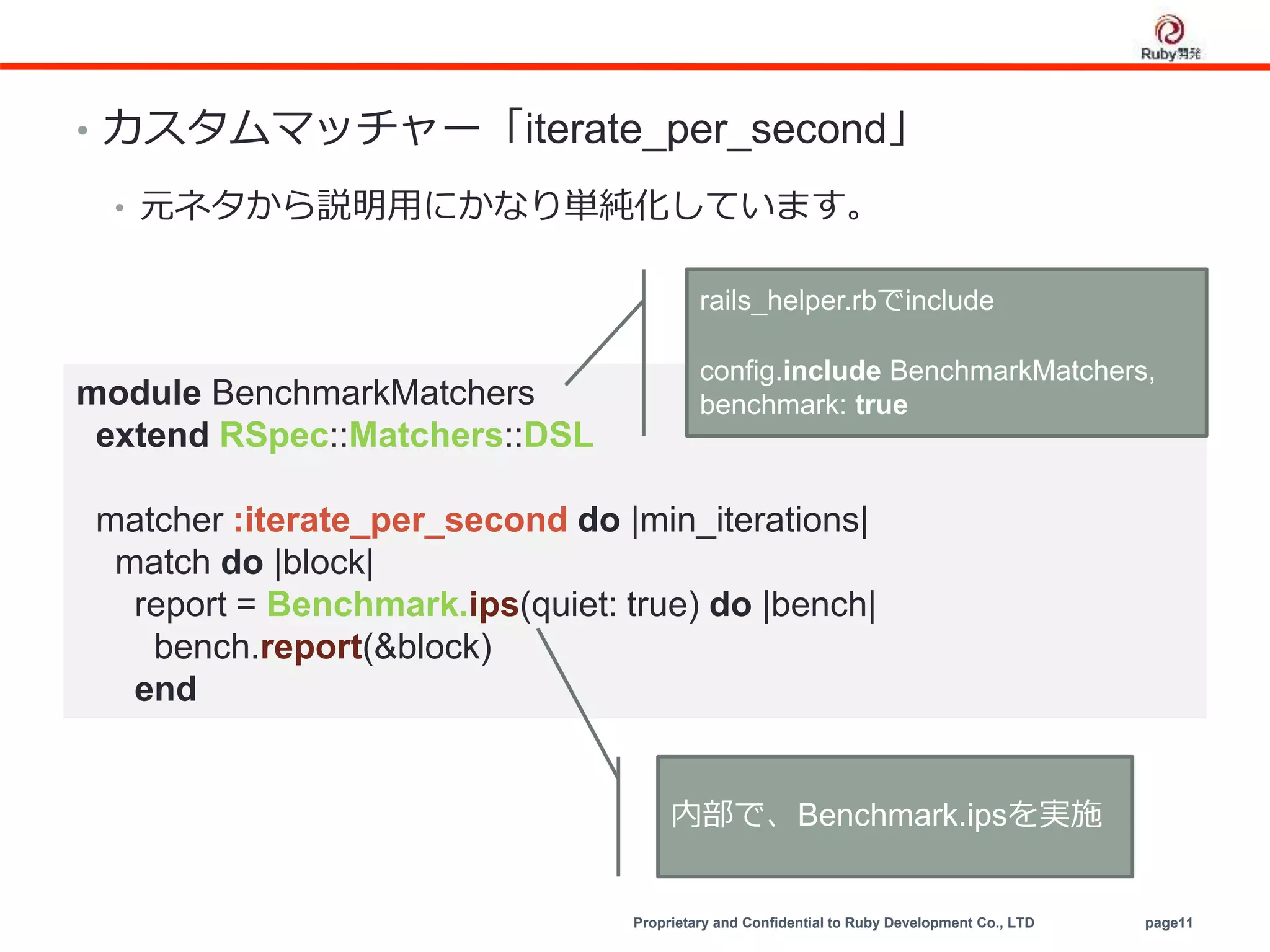 Proprietary and Confidential to Ruby Development Co., LTD page11
• カスタムマッチャー「iterate_per_second」
• 元ネタから説明用にかなり単純化しています。
module BenchmarkMatchers
extend RSpec::Matchers::DSL
matcher :iterate_per_second do |min_iterations|
match do |block|
report = Benchmark.ips(quiet: true) do |bench|
bench.report(&block)
end
内部で、Benchmark.ipsを実施
rails_helper.rbでinclude
config.include BenchmarkMatchers,
benchmark: true
 