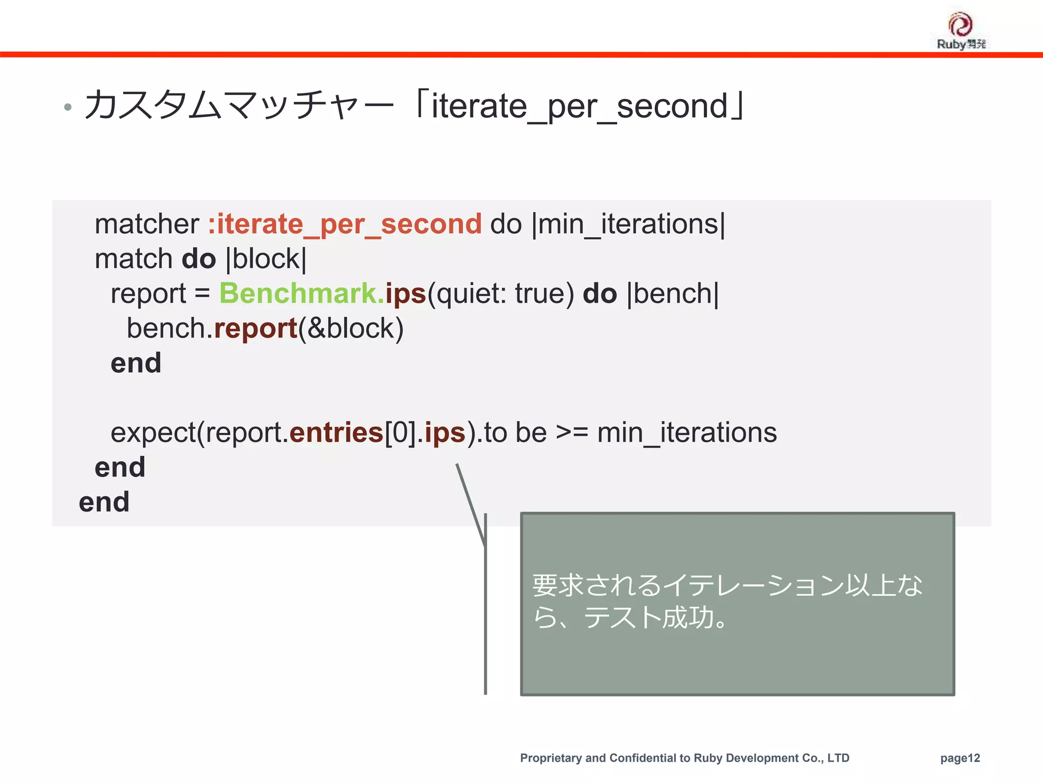 Proprietary and Confidential to Ruby Development Co., LTD page12
• カスタムマッチャー「iterate_per_second」
matcher :iterate_per_second do |min_iterations|
match do |block|
report = Benchmark.ips(quiet: true) do |bench|
bench.report(&block)
end
expect(report.entries[0].ips).to be >= min_iterations
end
end
要求されるイテレーション以上な
ら、テスト成功。
 