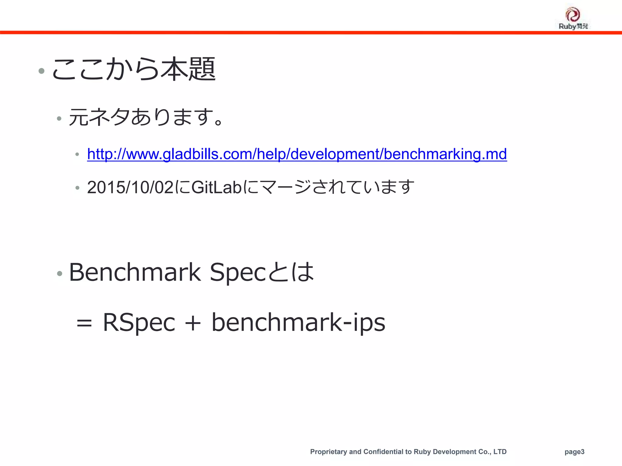Proprietary and Confidential to Ruby Development Co., LTD page3
• ここから本題
• 元ネタあります。
• http://www.gladbills.com/help/development/benchmarking.md
• 2015/10/02にGitLabにマージされています
• Benchmark Specとは
= RSpec + benchmark-ips
 