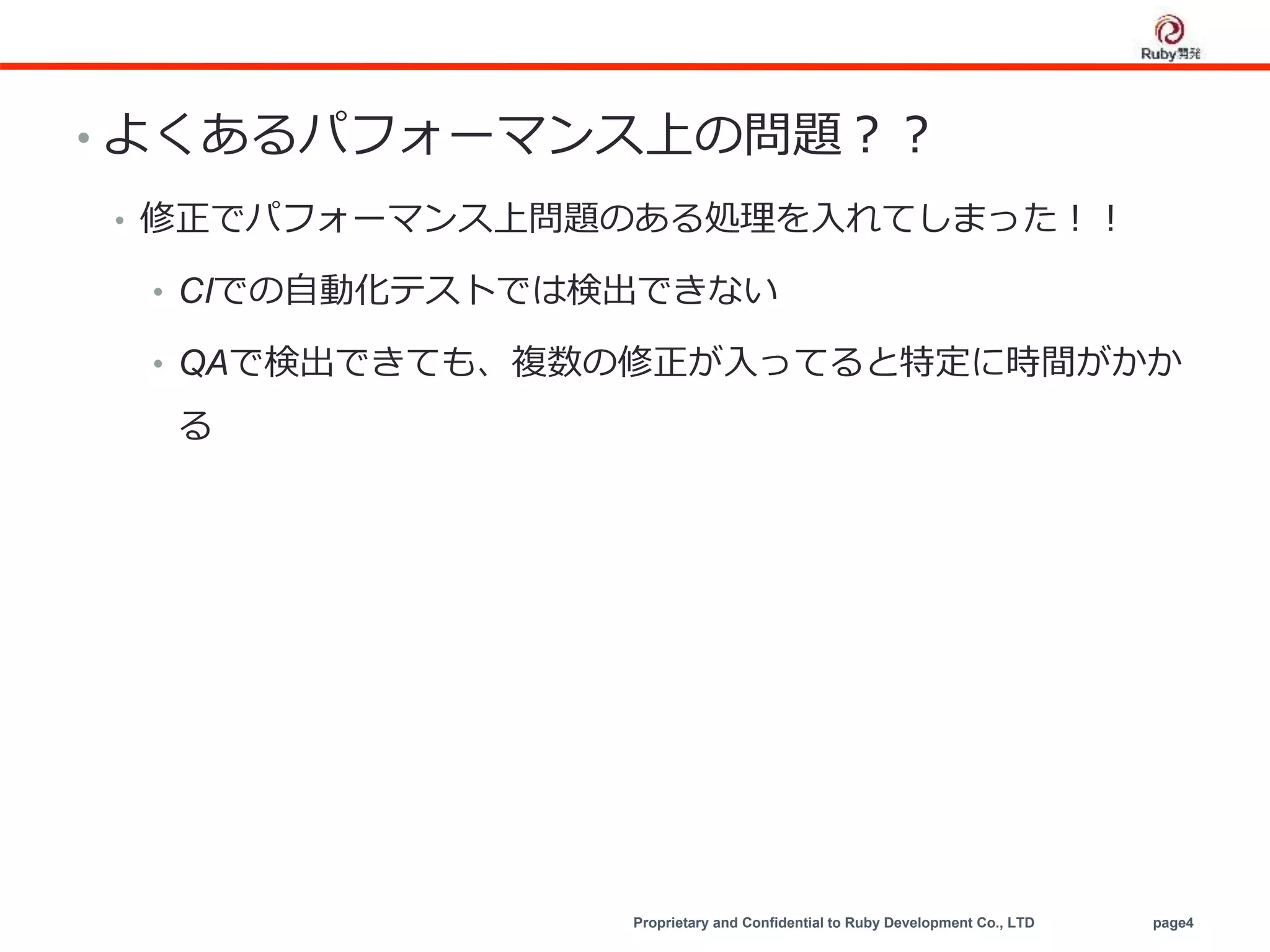 Proprietary and Confidential to Ruby Development Co., LTD page4
• よくあるパフォーマンス上の問題？？
• 修正でパフォーマンス上問題のある処理を入れてしまった！！
• CIでの自動化テストでは検出できない
• QAで検出できても、複数の修正が入ってると特定に時間がかか
る
 