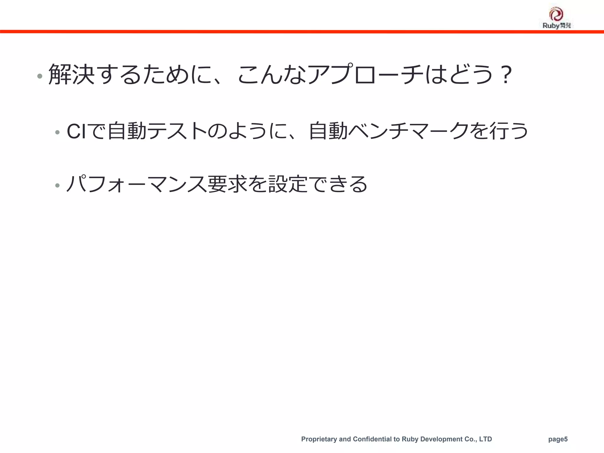 Proprietary and Confidential to Ruby Development Co., LTD page5
• 解決するために、こんなアプローチはどう？
• CIで自動テストのように、自動ベンチマークを行う
• パフォーマンス要求を設定できる
 