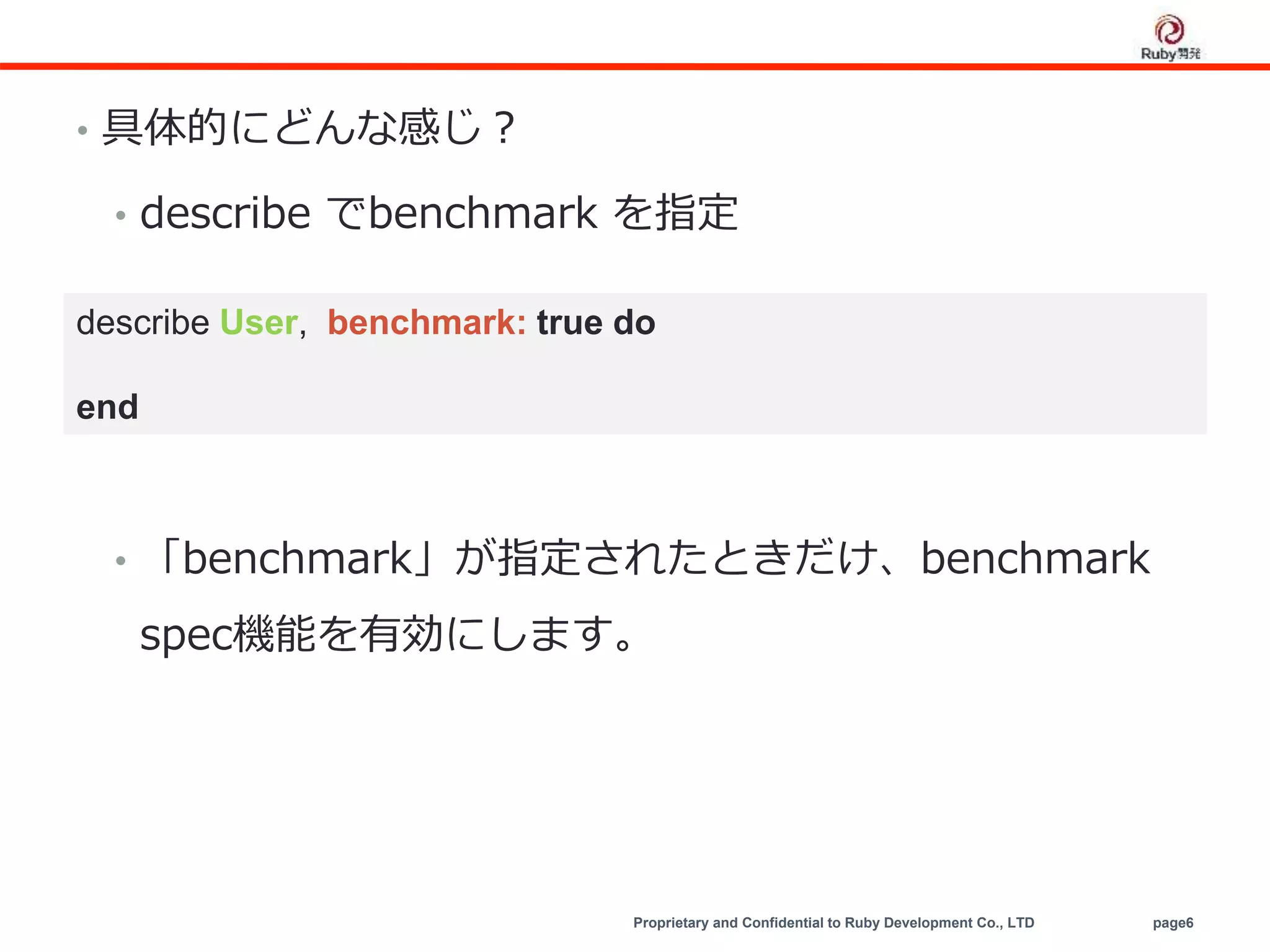 Proprietary and Confidential to Ruby Development Co., LTD page6
• 具体的にどんな感じ？
• describe でbenchmark を指定
• 「benchmark」が指定されたときだけ、benchmark
spec機能を有効にします。
describe User, benchmark: true do
end
 