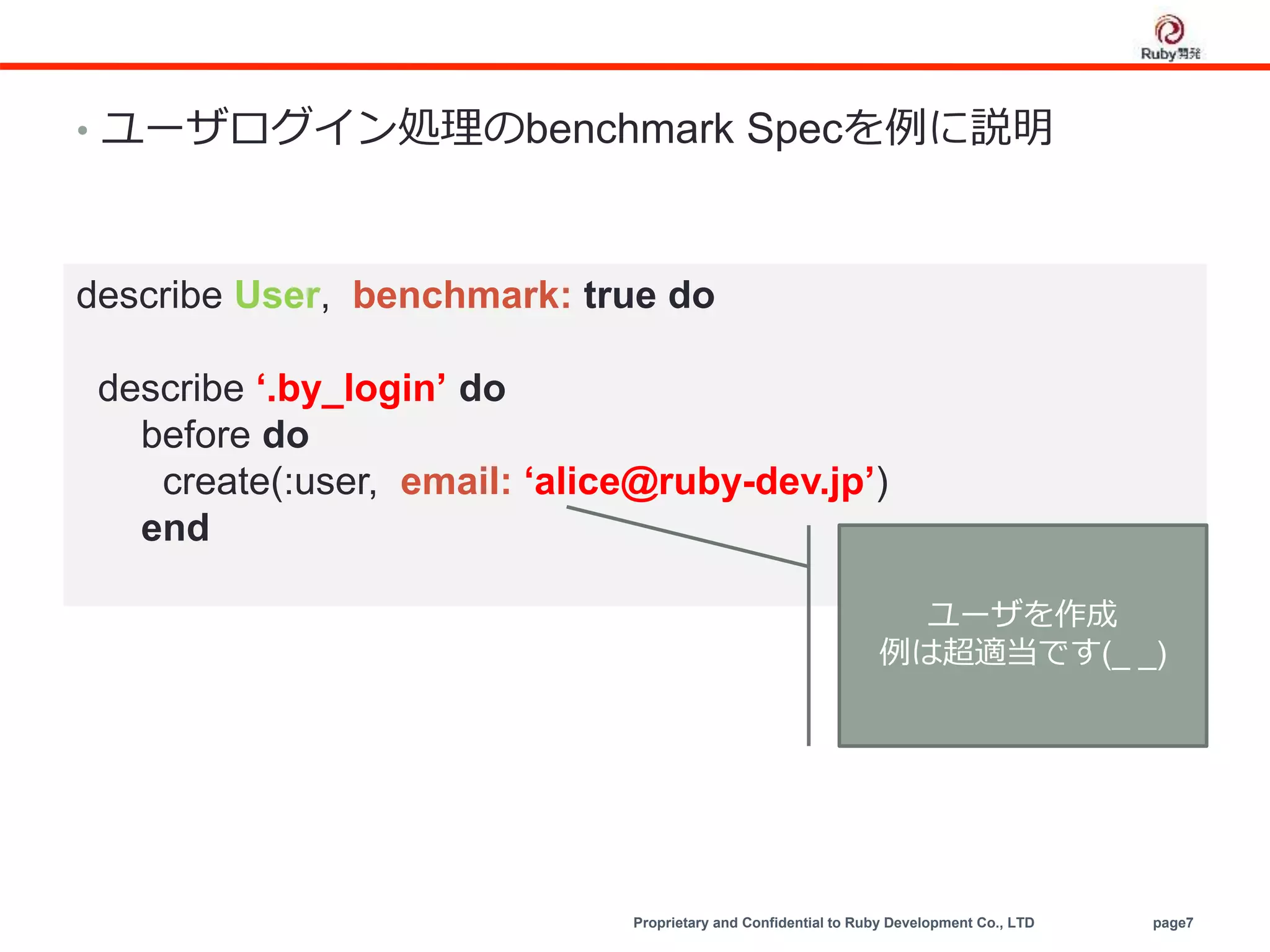 Proprietary and Confidential to Ruby Development Co., LTD page7
• ユーザログイン処理のbenchmark Specを例に説明
describe User, benchmark: true do
describe ‘.by_login’ do
before do
create(:user, email: ‘alice@ruby-dev.jp’)
end
ユーザを作成
例は超適当です(_ _)
 