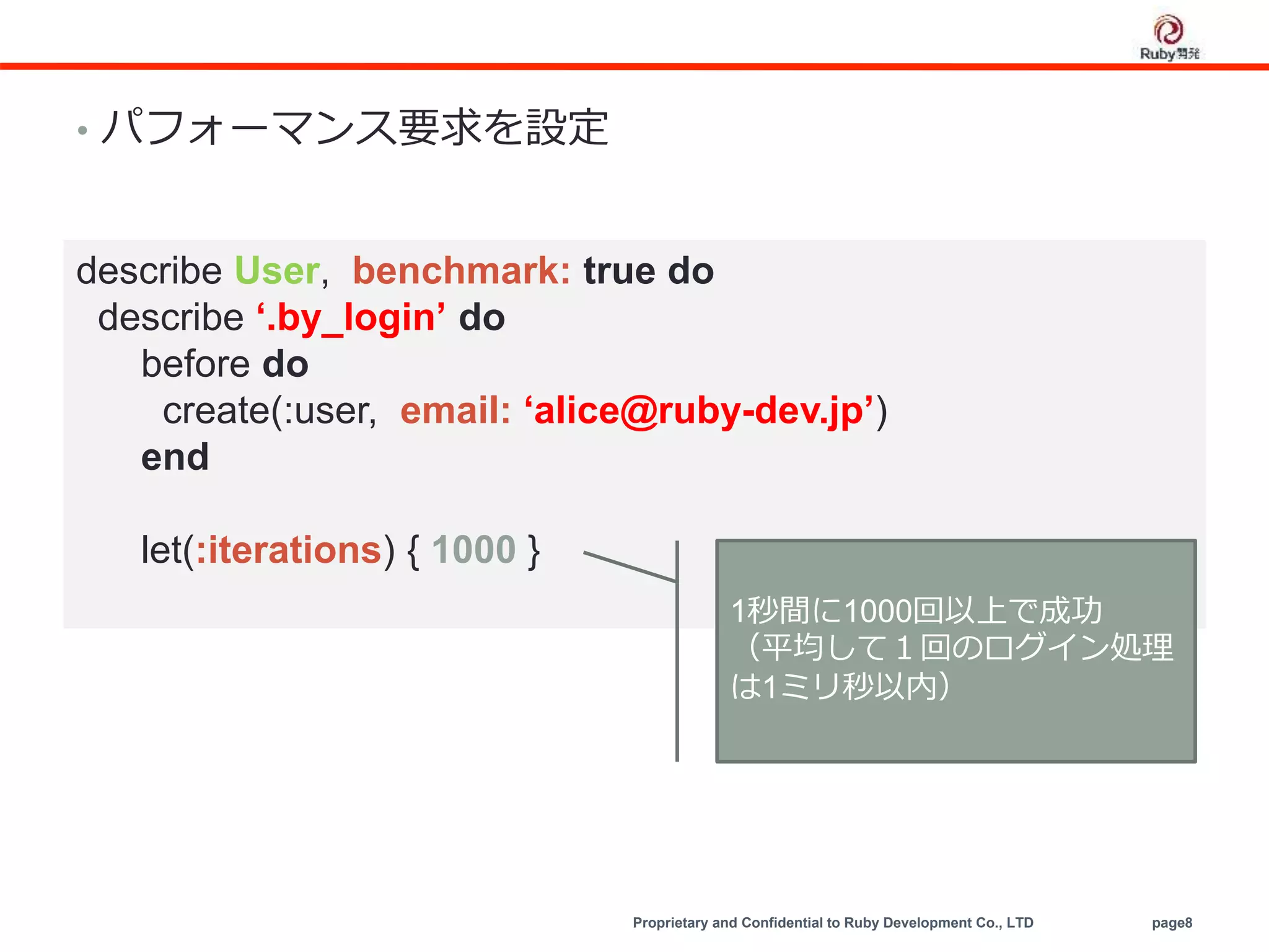 Proprietary and Confidential to Ruby Development Co., LTD page8
• パフォーマンス要求を設定
describe User, benchmark: true do
describe ‘.by_login’ do
before do
create(:user, email: ‘alice@ruby-dev.jp’)
end
let(:iterations) { 1000 }
1秒間に1000回以上で成功
（平均して１回のログイン処理
は1ミリ秒以内）
 