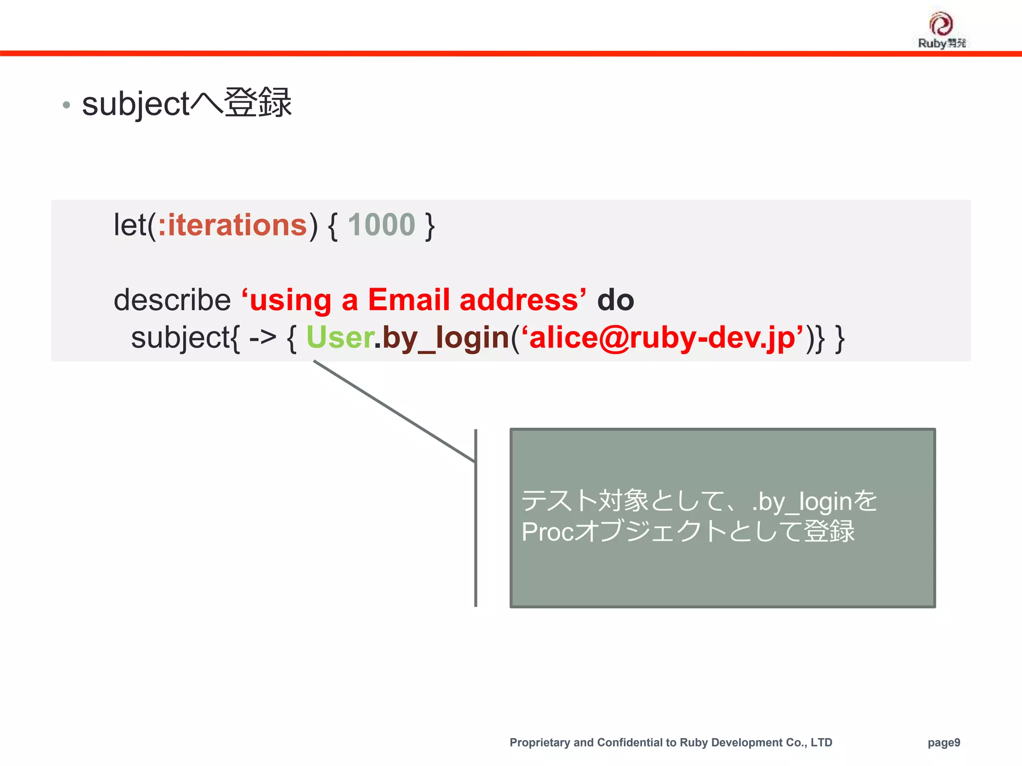 Proprietary and Confidential to Ruby Development Co., LTD page9
• subjectへ登録
let(:iterations) { 1000 }
describe ‘using a Email address’ do
subject{ -> { User.by_login(‘alice@ruby-dev.jp’)} }
テスト対象として、.by_loginを
Procオブジェクトとして登録
 