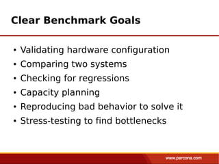 Clear Benchmark Goals

●   Validating hardware configuration
●   Comparing two systems
●   Checking for regressions
●   Capacity planning
●   Reproducing bad behavior to solve it
●   Stress-testing to find bottlenecks
 