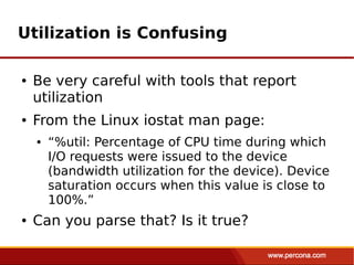 Utilization is Confusing

●   Be very careful with tools that report
    utilization
●   From the Linux iostat man page:
    ●   “%util: Percentage of CPU time during which
        I/O requests were issued to the device
        (bandwidth utilization for the device). Device
        saturation occurs when this value is close to
        100%.”
●   Can you parse that? Is it true?
 
