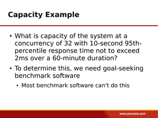 Capacity Example

●   What is capacity of the system at a
    concurrency of 32 with 10-second 95th-
    percentile response time not to exceed
    2ms over a 60-minute duration?
●   To determine this, we need goal-seeking
    benchmark software
    ●   Most benchmark software can't do this
 