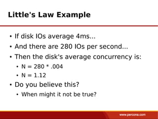 Little's Law Example

●   If disk IOs average 4ms...
●   And there are 280 IOs per second...
●   Then the disk's average concurrency is:
    ●   N = 280 * .004
    ●   N = 1.12
●   Do you believe this?
    ●   When might it not be true?
 