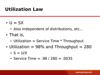 Utilization Law

●   U = SX
    ●   Also independent of distributions, etc...
●   That is,
    ●   Utilization = Service Time * Throughput
●   Utilization = 98% and Throughput = 280
    ●   S = U/X
    ●   Service Time = .98 / 280 = .0035
 