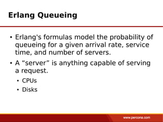Erlang Queueing

●   Erlang's formulas model the probability of
    queueing for a given arrival rate, service
    time, and number of servers.
●   A “server” is anything capable of serving
    a request.
    ●   CPUs
    ●   Disks
 