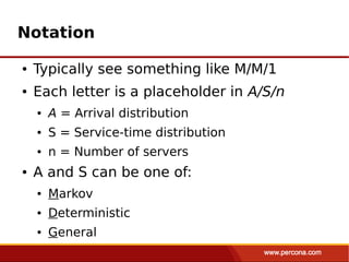 Notation

●   Typically see something like M/M/1
●   Each letter is a placeholder in A/S/n
    ●   A = Arrival distribution
    ●   S = Service-time distribution
    ●   n = Number of servers
●   A and S can be one of:
    ●   Markov
    ●   Deterministic
    ●   General
 