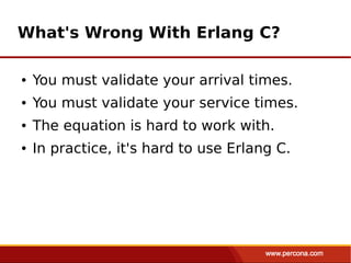 What's Wrong With Erlang C?

●   You must validate your arrival times.
●   You must validate your service times.
●   The equation is hard to work with.
●   In practice, it's hard to use Erlang C.
 